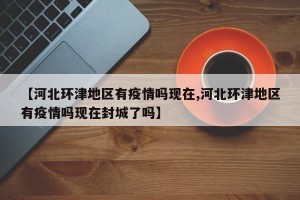 【河北环津地区有疫情吗现在,河北环津地区有疫情吗现在封城了吗】