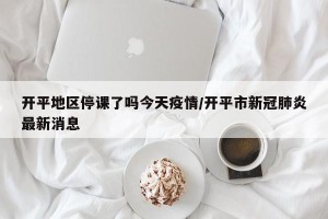 开平地区停课了吗今天疫情/开平市新冠肺炎最新消息