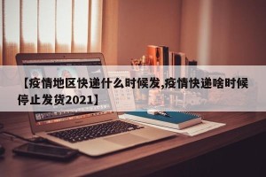 【疫情地区快递什么时候发,疫情快递啥时候停止发货2021】