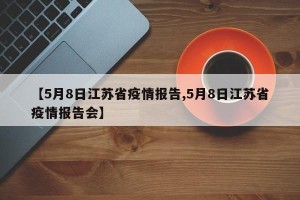 【5月8日江苏省疫情报告,5月8日江苏省疫情报告会】