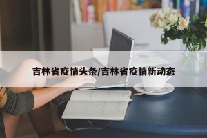 吉林省疫情头条/吉林省疫情新动态