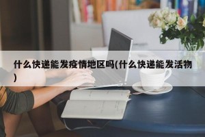 什么快递能发疫情地区吗(什么快递能发活物)