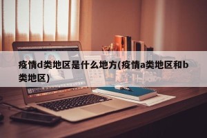 疫情d类地区是什么地方(疫情a类地区和b类地区)