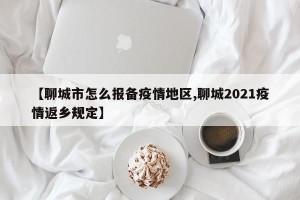 【聊城市怎么报备疫情地区,聊城2021疫情返乡规定】