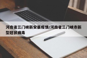 河南省三门峡新安县疫情/河南省三门峡市新型冠状病毒