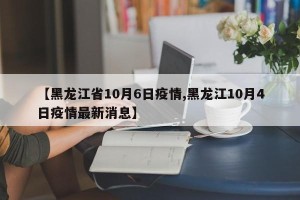 【黑龙江省10月6日疫情,黑龙江10月4日疫情最新消息】