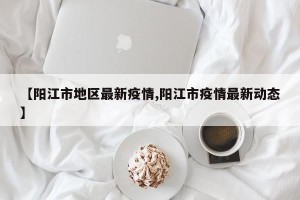 【阳江市地区最新疫情,阳江市疫情最新动态】