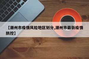 【潮州市疫情风险地区划分,潮州市最新疫情防控】