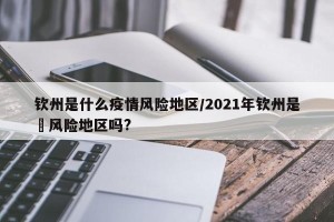 钦州是什么疫情风险地区/2021年钦州是彽风险地区吗?