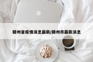 赣州省疫情消息最新/赣州市最新消息