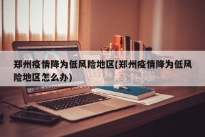 郑州疫情降为低风险地区(郑州疫情降为低风险地区怎么办)
