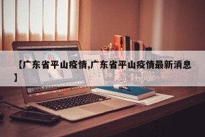 【广东省平山疫情,广东省平山疫情最新消息】