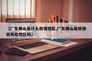 【广东佛山是什么疫情地区,广东佛山是疫情低风险地区吗】