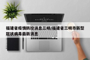 福建省疫情防控消息三明/福建省三明市新型冠状病毒最新消息