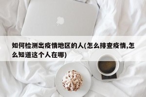 如何检测出疫情地区的人(怎么排查疫情,怎么知道这个人在哪)