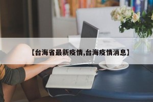 【台海省最新疫情,台海疫情消息】