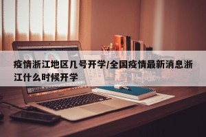 疫情浙江地区几号开学/全国疫情最新消息浙江什么时候开学
