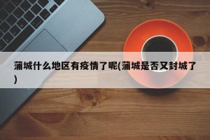 蒲城什么地区有疫情了呢(蒲城是否又封城了)