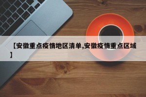 【安徽重点疫情地区清单,安徽疫情重点区域】